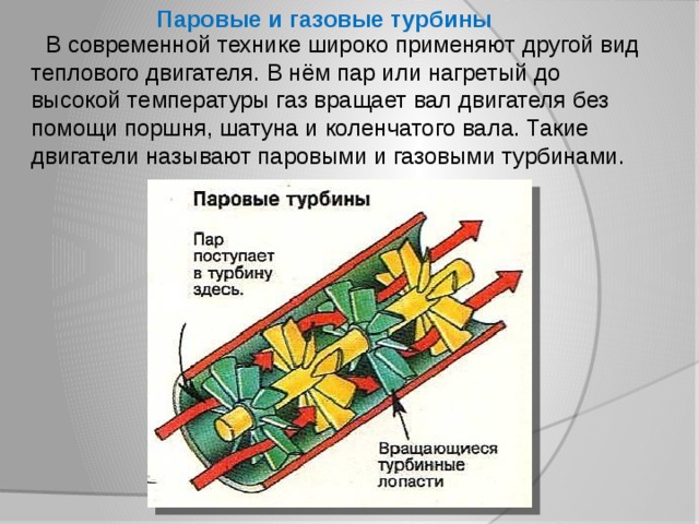 Паровые и газовые турбины  В современной технике широко применяют другой вид теплового двигателя. В нём пар или нагретый до высокой температуры газ вращает вал двигателя без помощи поршня, шатуна и коленчатого вала. Такие двигатели называют паровыми и газовыми турбинами. 