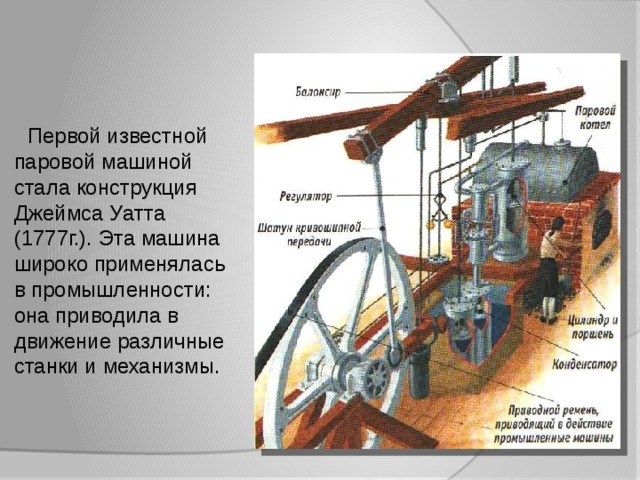  Первой известной паровой машиной стала конструкция Джеймса Уатта (1777г.). Эта машина широко применялась в промышленности: она приводила в движение различные станки и механизмы. 