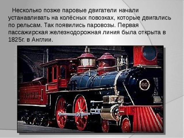  Несколько позже паровые двигатели начали устанавливать на колёсных повозках, которые двигались по рельсам. Так появились паровозы. Первая пассажирская железнодорожная линия была открыта в 1825г. в Англии. 