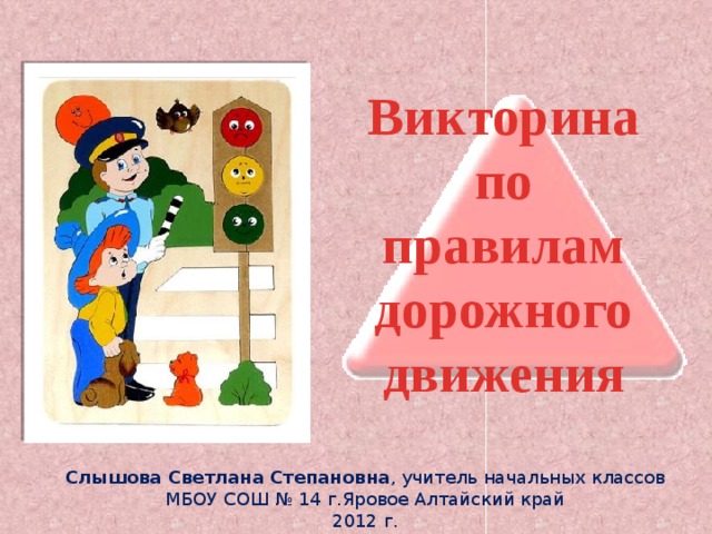 Викторина по правилам дорожного движения  Слышова Светлана Степановна , учитель начальных классов МБОУ СОШ № 14 г.Яровое Алтайский край 2012 г. 
