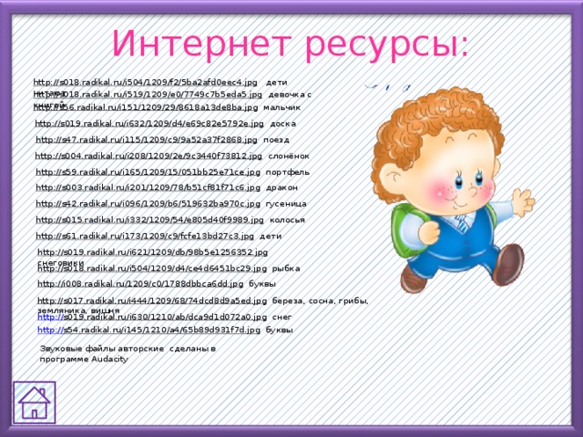 Интернет ресурсы: http://s018.radikal.ru/i504/1209/f2/5ba2afd0eec4.jpg  дети читают http://s018.radikal.ru/i519/1209/e0/7749c7b5eda5.jpg  девочка с книгой http://s56.radikal.ru/i151/1209/29/8618a13de8ba.jpg  мальчик http://s019.radikal.ru/i632/1209/d4/e69c82e5792e.jpg  доска http://s47.radikal.ru/i115/1209/c9/9a52a37f2868.jpg  поезд http://s004.radikal.ru/i208/1209/2e/9c3440f73812.jpg  слонёнок http://s59.radikal.ru/i165/1209/15/051bb25e71ce.jpg  портфель http://s003.radikal.ru/i201/1209/78/b51cf81f71c6.jpg  дракон http://s42.radikal.ru/i096/1209/b6/519632ba970c.jpg  гусеница http://s015.radikal.ru/i332/1209/54/e805d40f9989.jpg  колосья http://s61.radikal.ru/i173/1209/c9/fcfe13bd27c3.jpg  дети http://s019.radikal.ru/i621/1209/db/98b5e1256352.jpg  снеговики http://s018.radikal.ru/i504/1209/d4/ce4d6451bc29.jpg  рыбка http://i008.radikal.ru/1209/c0/1788dbbca6dd.jpg  буквы http://s017.radikal.ru/i444/1209/68/74dcd8d9a5ed.jpg  береза, сосна, грибы, земляника, вишня http:// s019.radikal.ru/i630/1210/ab/dca9d1d072a0.jpg  снег http:// s54.radikal.ru/i145/1210/a4/65b89d931f7d.jpg  буквы Звуковые файлы авторские сделаны в программе Audacity 