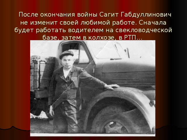  После окончания войны Сагит Габдуллинович не изменит своей любимой работе. Сначала будет работать водителем на свекловодческой базе, затем в колхозе, в РТП…  