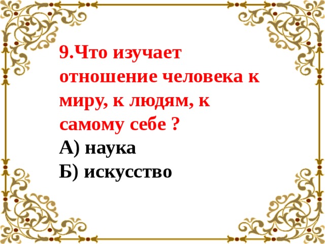 9.Что изучает отношение человека к миру, к людям, к самому себе ?  А) наука  Б) искусство   