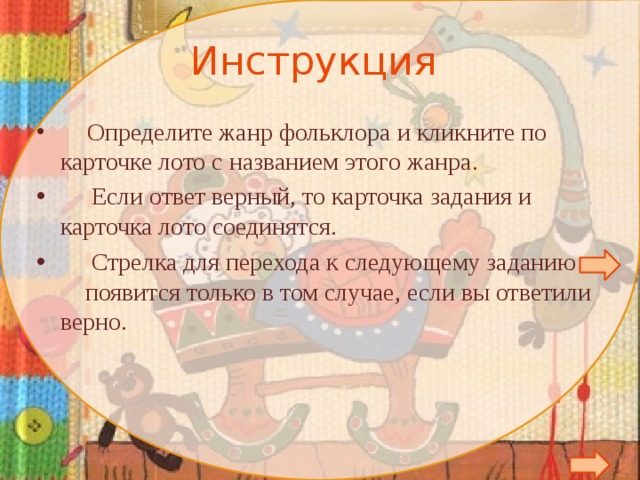 Инструкция   Определите жанр фольклора и кликните по карточке лото с названием этого жанра.  Если ответ верный, то карточка задания и карточка лото соединятся.  Стрелка для перехода к следующему заданию появится только в том случае, если вы ответили верно.        