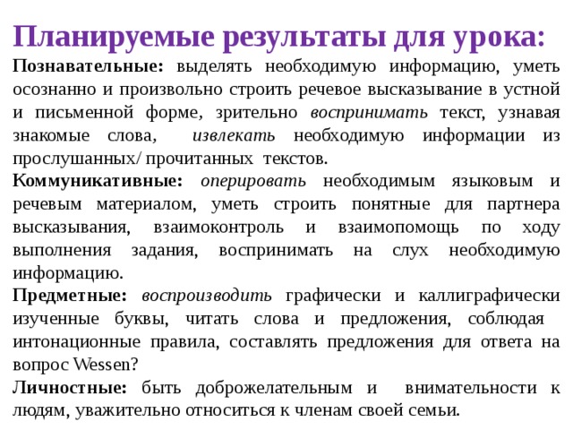 Планируемые результаты для урока:  Познавательные: выделять необходимую информацию, уметь осознанно и произвольно строить речевое высказывание в устной и письменной форме , зрительно воспринимать текст, узнавая знакомые слова , извлекать необходимую информации из прослушанных/ прочитанных текстов. Коммуникативные: оперировать необходимым языковым и речевым материалом, уметь строить понятные для партнера высказывания, взаимоконтроль и взаимопомощь по ходу выполнения задания, воспринимать на слух необходимую информацию. Предметные: воспроизводить графически и каллиграфически изученные буквы, читать слова и предложения, соблюдая интонационные правила, составлять предложения для ответа на вопрос Wessen? Личностные: быть доброжелательным и внимательности к людям, уважительно относиться к членам своей семьи. 