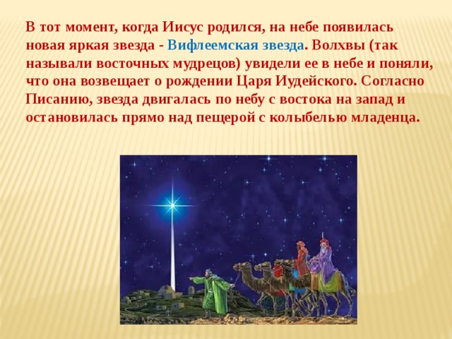 В тот момент, когда Иисус родился, на небе появилась новая яркая звезда - Вифлеемская звезда . Волхвы (так называли восточных мудрецов) увидели ее в небе и поняли, что она возвещает о рождении Царя Иудейского. Согласно Писанию, звезда двигалась по небу с востока на запад и остановилась прямо над пещерой с колыбелью младенца. 