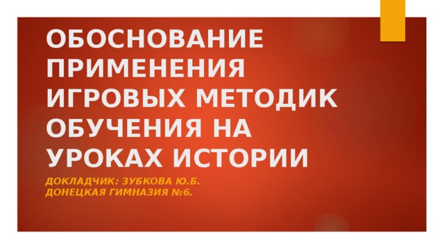 ОБОСНОВАНИЕ ПРИМЕНЕНИЯ ИГРОВЫХ МЕТОДИК ОБУЧЕНИЯ НА УРОКАХ ИСТОРИИ Докладчик: Зубкова Ю.Б.  Донецкая гимназия №6. 