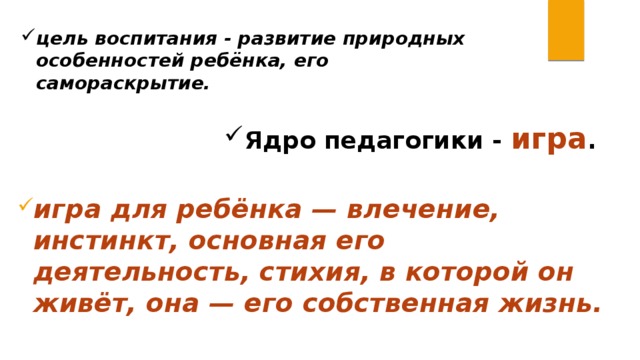 цель воспитания - развитие природных особенностей ребёнка, его самораскрытие. Ядро педагогики - игра . игра для ребёнка — влечение, инстинкт, основная его деятельность, стихия, в которой он живёт, она — его собственная жизнь. 