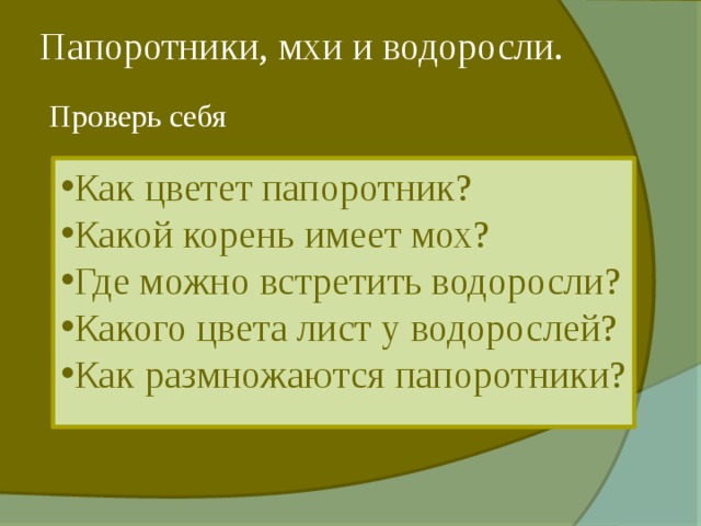 Папоротники, мхи и водоросли. Проверь себя Как цветет папоротник? Какой корень имеет мох? Где можно встретить водоросли? Какого цвета лист у водорослей? Как размножаются папоротники?  