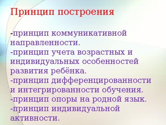 Принцип построения   - принцип коммуникативной направленности.  -принцип учета возрастных и индивидуальных особенностей развития ребёнка.  -принцип дифференцированности и интегрированности обучения.  -принцип опоры на родной язык.  -принцип индивидуальной активности.  -принцип наглядности.   