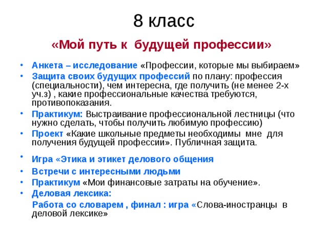 8 класс  «Мой путь к будущей профессии»  Анкета – исследование «Профессии, которые мы выбираем» Защита своих будущих профессий по плану: профессия (специальности), чем интересна, где получить (не менее 2-х уч.з) , какие профессиональные качества требуются, противопоказания. Практикум: Выстраивание профессиональной лестницы (что нужно сделать, чтобы получить любимую профессию) Проект «Какие школьные предметы необходимы мне для получения будущей профессии». Публичная защита. Игра «Этика и этикет делового общения  Встречи с интересными людьми  Практикум «Мои финансовые затраты на обучение». Деловая лексика:  Работа со словарем , финал : игра « Слова-иностранцы в деловой лексике» 