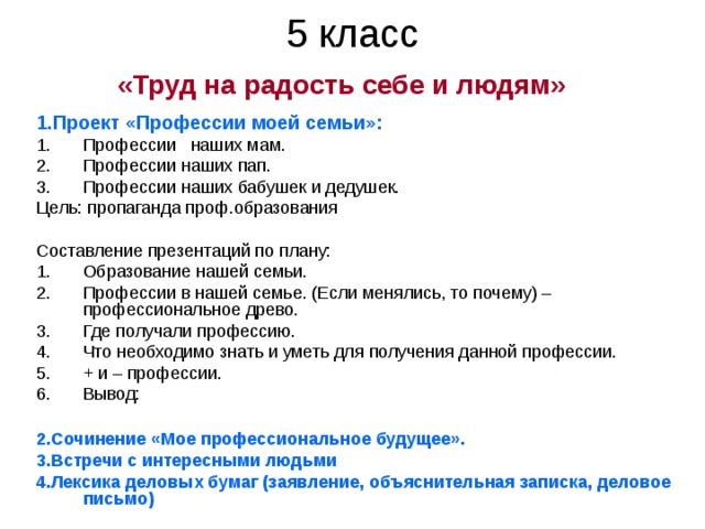 5 класс  «Труд на радость себе и людям»  1.Проект «Профессии моей семьи»: Профессии наших мам. Профессии наших пап. Профессии наших бабушек и дедушек. Цель: пропаганда проф.образования Составление презентаций по плану: Образование нашей семьи. Профессии в нашей семье. (Если менялись, то почему) – профессиональное древо. Где получали профессию. Что необходимо знать и уметь для получения данной профессии. + и – профессии. Вывод:  2.Сочинение «Мое профессиональное будущее». 3.Встречи с интересными людьми  4.Лексика деловых бумаг (заявление, объяснительная записка, деловое письмо) 