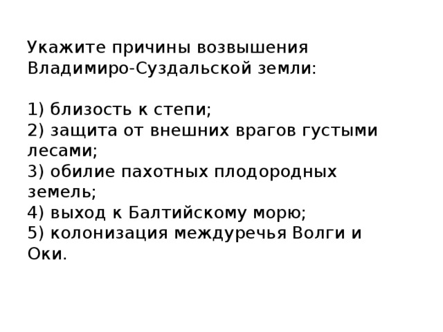 Укажите причины возвышения Владимиро-Суздальской земли:   1) близость к степи;  2) защита от внешних врагов густыми лесами;  3) обилие пахотных плодородных земель;  4) выход к Балтийскому морю;  5) колонизация междуречья Волги и Оки. 