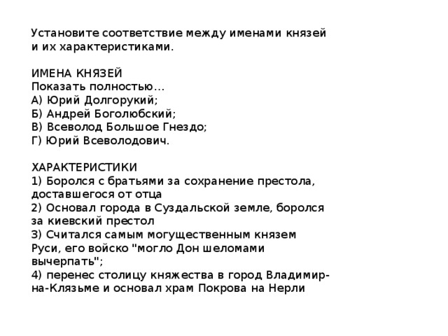 Установите соответствие между именами князей и их характеристиками.   ИМЕНА КНЯЗЕЙ  Показать полностью…  А) Юрий Долгорукий;  Б) Андрей Боголюбский;  В) Всеволод Большое Гнездо;  Г) Юрий Всеволодович.   ХАРАКТЕРИСТИКИ  1) Боролся с братьями за сохранение престола, доставшегося от отца  2) Основал города в Суздальской земле, боролся за киевский престол  3) Считался самым могущественным князем  Руси, его войско 