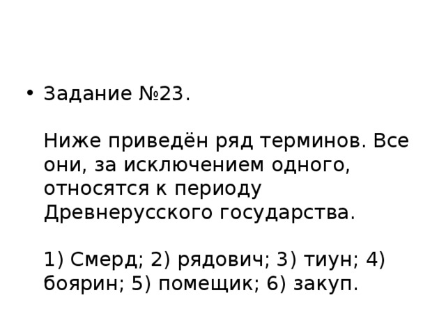 Задание №23.   Ниже приведён ряд терминов. Все они, за исключением одного, относятся к периоду Древнерусского государства.   1) Смерд; 2) рядович; 3) тиун; 4) боярин; 5) помещик; 6) закуп.   