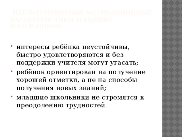   НЕБЛАГОПРИЯТНЫЕ МОТИВАЦИОННЫЕ ХАРАКТЕРИСТИКИ МЛАДШИХ ШКОЛЬНИКОВ: интересы ребёнка неустойчивы, быстро удовлетворяются и без поддержки учителя могут угасать; ребёнок ориентирован на получение хорошей отметки, а не на способы получения новых знаний; младшие школьники не стремятся к преодолению трудностей.  