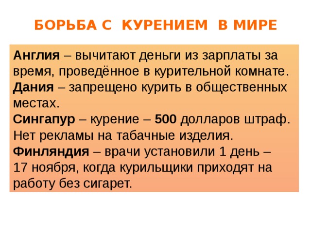 БОРЬБА С КУРЕНИЕМ В МИРЕ Англия – вычитают деньги из зарплаты за время, проведённое в курительной комнате. Дания – запрещено курить в общественных местах. Сингапур – курение – 500 долларов штраф. Нет рекламы на табачные изделия. Финляндия – врачи установили 1 день – 17 ноября, когда курильщики приходят на работу без сигарет. 