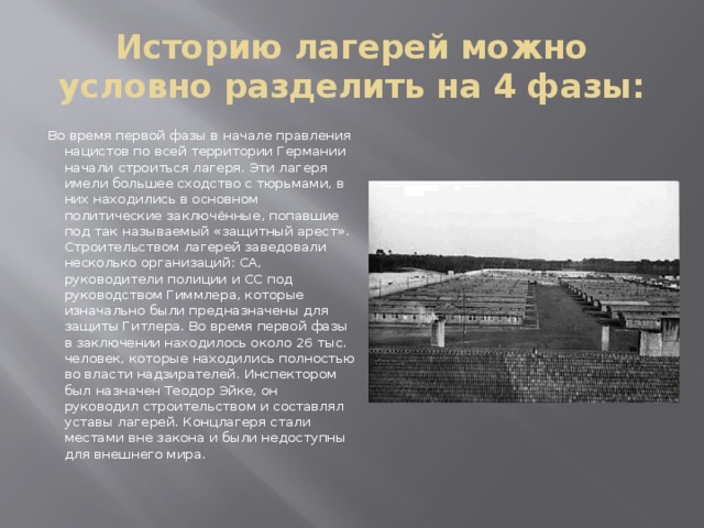 Историю лагерей можно условно разделить на 4 фазы: Во время первой фазы в начале правления нацистов по всей территории Германии начали строиться лагеря. Эти лагеря имели большее сходство с тюрьмами, в них находились в основном политические заключённые, попавшие под так называемый «защитный арест». Строительством лагерей заведовали несколько организаций: СА, руководители полиции и СС под руководством Гиммлера, которые изначально были предназначены для защиты Гитлера. Во время первой фазы в заключении находилось около 26 тыс. человек, которые находились полностью во власти надзирателей. Инспектором был назначен Теодор Эйке, он руководил строительством и составлял уставы лагерей. Концлагеря стали местами вне закона и были недоступны для внешнего мира.