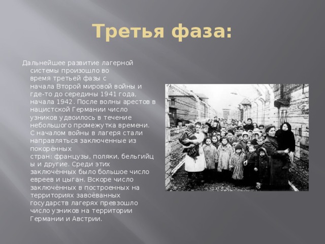 Третья фаза: Дальнейшее развитие лагерной системы произошло во время третьей фазы с начала Второй мировой войны и где-то до середины 1941 года, начала 1942. После волны арестов в нацистской Германии число узников удвоилось в течение небольшого промежутка времени. С началом войны в лагеря стали направляться заключенные из покорённых стран: французы, поляки, бельгийцы и другие. Среди этих заключённых было большое число евреев и цыган. Вскоре число заключённых в построенных на территориях завоёванных государств лагерях превзошло число узников на территории Германии и Австрии.