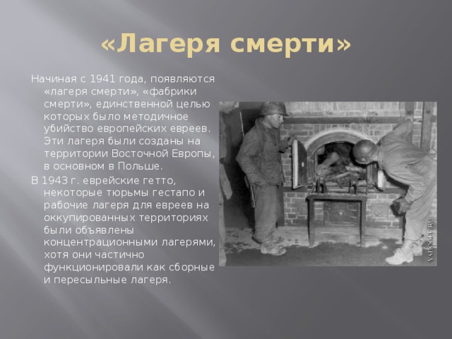 «Лагеря смерти» Начиная с 1941 года, появляются «лагеря смерти», «фабрики смерти», единственной целью которых было методичное убийство европейских евреев. Эти лагеря были созданы на территории Восточной Европы, в основном в Польше. В 1943 г. еврейские гетто, некоторые тюрьмы гестапо и рабочие лагеря для евреев на оккупированных территориях были объявлены концентрационными лагерями, хотя они частично функционировали как сборные и пересыльные лагеря.