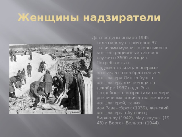 Женщины надзиратели До середины января 1945 года наряду с примерно 37 тысячами мужчин-охранников в концентрационных лагерях служило 3500 женщин. Потребность в надзирательницах впервые возникла с преобразованием концлагеря Лихтенбург в концлагерь для женщин в декабре 1937 года. Эта потребность возрастала по мере увеличения количества женских концлагерей, таких как Равенсбрюк (1939), женский концлагерь в Аушвитц-Биркенау (1942), Маутхаузен (1943) и Берген-Бельзен (1944).