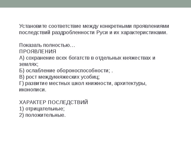 Установите соответствие между конкретными проявлениями последствий раздробленности Руси и их характеристиками.   Показать полностью…  ПРОЯВЛЕНИЯ  А) сохранение всех богатств в отдельных княжествах и землях;  Б) ослабление обороноспособности; .  В) рост междукняжеских усобиц;  Г) развитие местных школ книжности, архитектуры, иконописи.   ХАРАКТЕР ПОСЛЕДСТВИЙ  1) отрицательные;  2) положительные. 