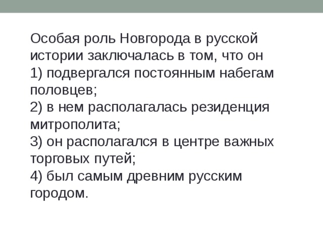 Особая роль Новгорода в русской истории заключалась в том, что он 1) подвергался постоянным набегам половцев; 2) в нем располагалась резиденция митрополита; 3) он располагался в центре важных торговых путей; 4) был самым древним русским городом. 