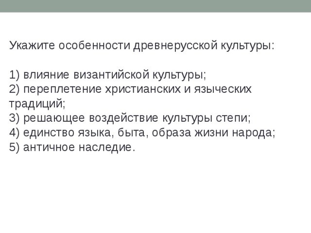 Укажите особенности древнерусской культуры:   1) влияние византийской культуры;  2) переплетение христианских и языческих традиций;  3) решающее воздействие культуры степи;  4) единство языка, быта, образа жизни народа;  5) античное наследие. 