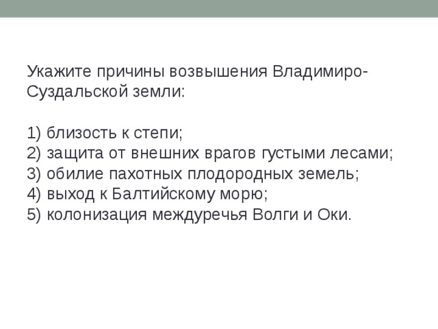 Укажите причины возвышения Владимиро-Суздальской земли:   1) близость к степи;  2) защита от внешних врагов густыми лесами;  3) обилие пахотных плодородных земель;  4) выход к Балтийскому морю;  5) колонизация междуречья Волги и Оки. 