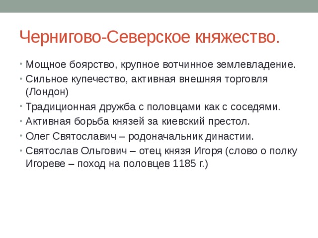 Чернигово-Северское княжество. Мощное боярство, крупное вотчинное землевладение. Сильное купечество, активная внешняя торговля (Лондон) Традиционная дружба с половцами как с соседями. Активная борьба князей за киевский престол. Олег Святославич – родоначальник династии. Святослав Ольгович – отец князя Игоря (слово о полку Игореве – поход на половцев 1185 г.) 