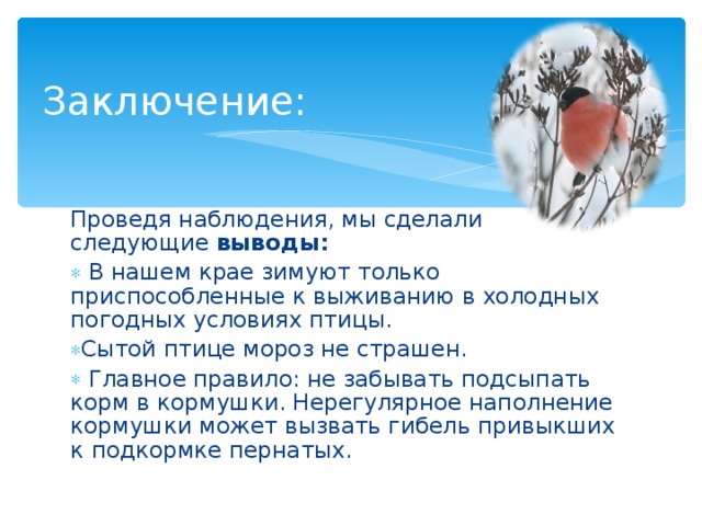  Заключение:   Проведя наблюдения, мы сделали следующие выводы:  В нашем крае зимуют только приспособленные к выживанию в холодных погодных условиях птицы. Сытой птице мороз не страшен.  Главное правило: не забывать подсыпать корм в кормушки. Нерегулярное наполнение кормушки может вызвать гибель привыкших к подкормке пернатых.  