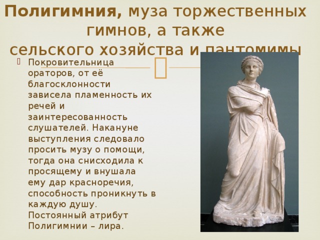 Полигимния, муза торжественных гимнов, а также сельского хозяйства и пантомимы Покровительница ораторов, от её благосклонности зависела пламенность их речей и заинтересованность слушателей. Накануне выступления следовало просить музу о помощи, тогда она снисходила к просящему и внушала ему дар красноречия, способность проникнуть в каждую душу. Постоянный атрибут Полигимнии – лира. 