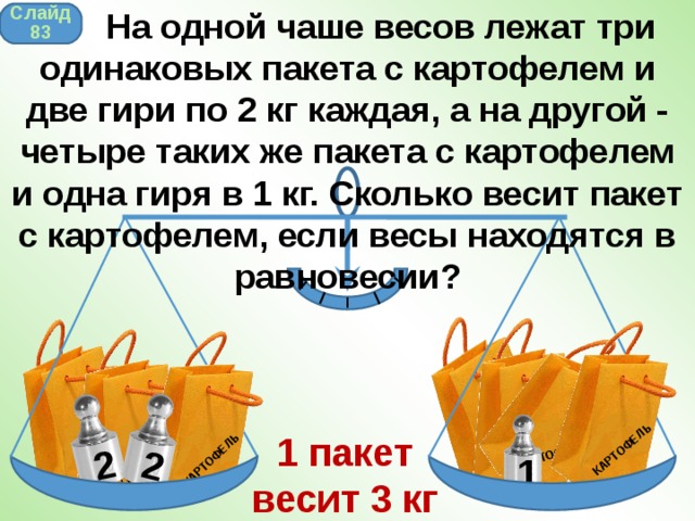  На одной чаше весов лежат три одинаковых пакета с картофелем и две гири по 2 кг каждая, а на другой - четыре таких же пакета с картофелем и одна гиря в 1 кг. Сколько весит пакет с картофелем, если весы находятся в равновесии? КАРТОФЕЛЬ КАРТОФЕЛЬ КАРТОФЕЛЬ КАРТОФЕЛЬ КАРТОФЕЛЬ КАРТОФЕЛЬ 2 КАРТОФЕЛЬ 2 Слайд 83 1 пакет весит 3 кг 1 