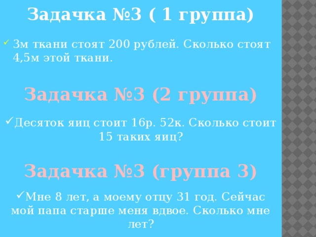 Задачка №3 ( 1 группа) 3м ткани стоят 200 рублей. Сколько стоят 4,5м этой ткани. Задачка №3 (2 группа) Десяток яиц стоит 16р. 52к. Сколько стоит 15 таких яиц?  Задачка №3 (группа 3) Мне 8 лет, а моему отцу 31 год. Сейчас мой папа старше меня вдвое. Сколько мне лет? 