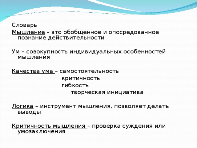 Словарь Мышление – это обобщенное и опосредованное познание действительности   Ум – совокупность индивидуальных особенностей мышления   Качества ума – самостоятельность  критичность  гибкость  творческая инициатива Логика – инструмент мышления, позволяет делать выводы   Критичность мышления – проверка суждения или умозаключения 