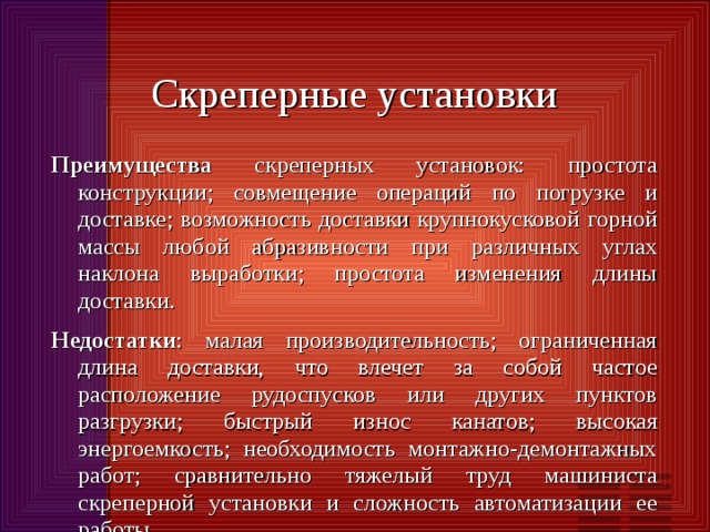Скреперные установки Преимущества скреперных установок: простота конструкции; совмещение операций по погрузке и доставке; возможность доставки крупнокусковой горной массы любой абразивности при различных углах наклона выработки; простота изменения длины доставки. Недостатки : малая производительность; ограниченная длина доставки, что влечет за собой частое расположение рудоспусков или других пунктов разгрузки; быстрый износ канатов; высокая энергоемкость; необходимость монтажно-демонтажных работ; сравнительно тяжелый труд машиниста скреперной установки и сложность автоматизации ее работы. 