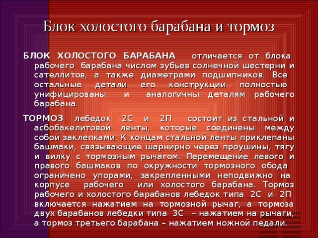 Блок холостого барабана и тормоз БЛОК ХОЛОСТОГО БАРАБАНА отличается от блока рабочего барабана числом зубьев солнечной шестерни и сателлитов, а также диаметрами подшипников. Все остальные детали его конструкции полностью унифицированы и аналогичны деталям рабочего барабана. ТОРМОЗ лебедок 2С и 2П состоит из стальной и асбобакелитовой ленты, которые соединены между собой заклепками. К концам стальной ленты приклепаны башмаки, связывающие шарнирно через проушины, тягу и вилку с тормозным рычагом. Перемещение левого и правого башмаков по окружности тормозного обода ограничено упорами, закрепленными неподвижно на корпусе рабочего или холостого барабана. Тормоз рабочего и холостого барабанов лебедок типа 2С и 2П включается нажатием на тормозной рычаг, а тормоза двух барабанов лебедки типа 3С – нажатием на рычаги, а  тормоз третьего барабана – нажатием ножной педали. 