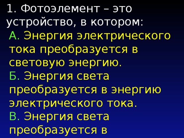 1. Фотоэлемент – это устройство, в котором: А. Энергия электрического тока преобразуется в световую энергию. Б. Энергия света преобразуется в энергию электрического тока. B. Энергия света преобразуется в полупроводники. Г. Энергия электрического тока преобразуется в фотоЭДС. 