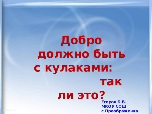 Добро должно быть с кулаками: так ли это? Егоров Б.В. МКОУ СОШ с.Преображенка 2012