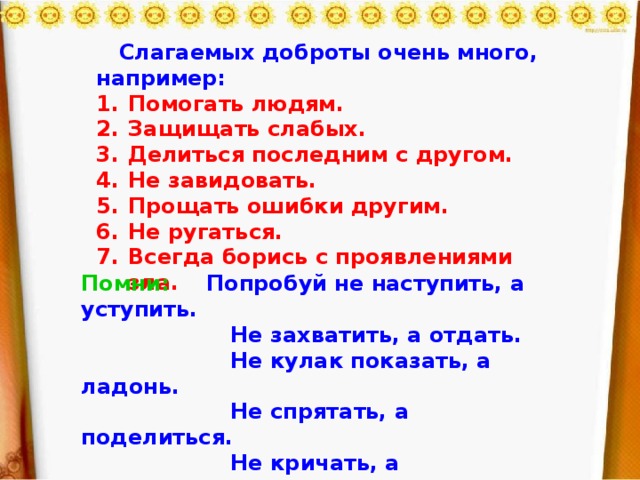 Слагаемых доброты очень много, например: Помогать людям. Защищать слабых. Делиться последним с другом. Не завидовать. Прощать ошибки другим. Не ругаться. Всегда борись с проявлениями зла.    Помни: Попробуй не наступить, а уступить.  Не захватить, а отдать.  Не кулак показать, а ладонь.  Не спрятать, а поделиться.  Не кричать, а выслушать.  Не разорвать, а склеить.