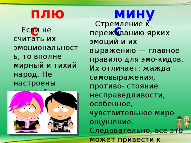 плюс минус  Стремление к переживанию ярких эмоций и их выражению — главное правило для эмо-кидов. Их отличает: жажда самовыражения, противо- стояние несправедливости, особенное, чувствительное миро-ощущение. Следовательно, все это может привести к нервному срыву и к проблемам в дальнейшей жизни.    Если не считать их эмоциональность, то вполне мирный и тихий народ. Не настроены враждебно и не хотят поработить мир.