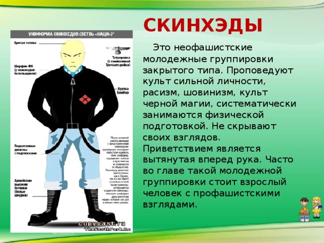 скинхэды  Это неофашистские молодежные группировки закрытого типа. Проповедуют культ сильной личности, расизм, шовинизм, культ черной магии, систематически занимаются физической подготовкой. Не скрывают своих взглядов.  Приветствием является вытянутая вперед рука. Часто во главе такой молодежной группировки стоит взрослый человек с профашистскими взглядами.