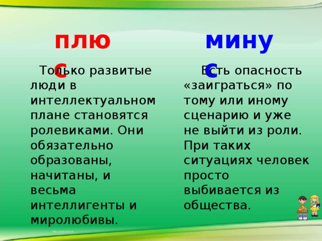 плюс минус  Только развитые люди в интеллектуальном плане становятся ролевиками. Они обязательно образованы, начитаны, и весьма интеллигенты и миролюбивы.    Есть опасность «заиграться» по тому или иному сценарию и уже не выйти из роли. При таких ситуациях человек просто выбивается из общества.