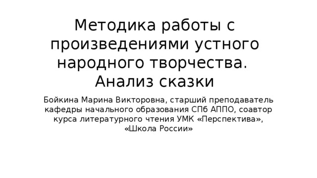 Методика работы с произведениями устного народного творчества. Анализ сказки Бойкина Марина Викторовна, старший преподаватель кафедры начального образования СПб АППО, соавтор курса литературного чтения УМК «Перспектива», «Школа России» 