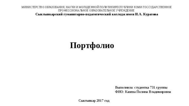 МИНИСТЕРСТВО ОБРАЗОВАНИЯ, НАУКИ И МОЛОДЕЖНОЙ ПОЛИТИКИРЕСПУБЛИКИ КОМИ ГОССУДАРСТВЕННОЕ ПРОФЕССИОНАЛЬНОЕ ОБРАЗОВАТЕЛЬНОЕ УЧРЕЖДЕНИЕ Сыктывкарский гуманитарно-педагогический колледж имен И.А. Куратова Портфолио Выполнила: студентка 731 группы ФИО: Канева Полина Владимировна Сыктывкар 2017 год 