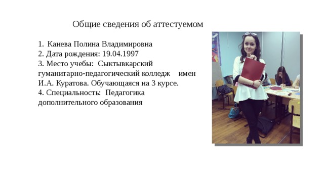 Общие сведения об аттестуемом Канева Полина Владимировна 2. Дата рождения: 19.04.1997 3. Место учебы: Сыктывкарский гуманитарно-педагогический колледж имен И.А. Куратова. Обучающаяся на 3 курсе. 4. Специальность: Педагогика дополнительного образования 