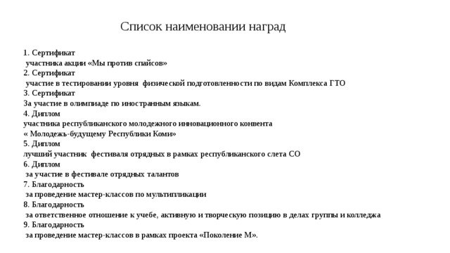Список наименовании наград 1. Сертификат  участника акции «Мы против спайсов» 2. Сертификат  участие в тестировании уровня физической подготовленности по видам Комплекса ГТО 3. Сертификат За участие в олимпиаде по иностранным языкам. 4. Диплом участника республиканского молодежного инновационного конвента « Молодежь-будущему Республики Коми» 5. Диплом лучший участник фестиваля отрядных в рамках республиканского слета СО 6. Диплом  за участие в фестивале отрядных талантов 7. Благодарность  за проведение мастер-классов по мультипликации 8. Благодарность  за ответственное отношение к учебе, активную и творческую позицию в делах группы и колледжа 9. Благодарность  за проведение мастер-классов в рамках проекта «Поколение М». 