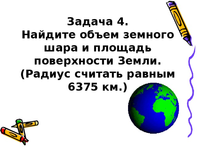  Задача 4 .  Найдите объем земного шара и площадь поверхности Земли.  (Радиус считать равным 6375 км.)   