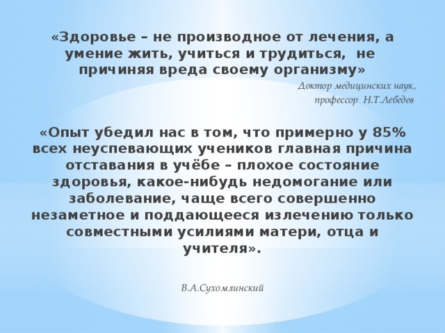  «Здоровье – не производное от лечения, а умение жить, учиться и трудиться,  не  причиняя вреда своему организму» Доктор медицинских наук, профессор Н.Т.Лебедев    «Опыт убедил нас в том, что примерно у 85% всех неуспевающих учеников главная причина отставания в учёбе – плохое состояние здоровья, какое-нибудь недомогание или заболевание, чаще всего совершенно незаметное и поддающееся излечению только совместными усилиями матери, отца и учителя».    В.А.Сухомлинский     