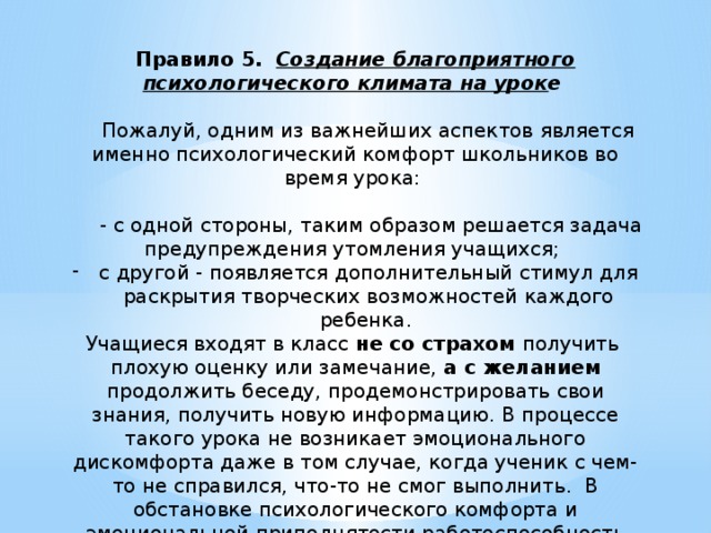 Правило 5.   Создание благоприятного психологического климата на урок е       Пожалуй, одним из важнейших аспектов является именно психологический комфорт школьников во время урока:  - с одной стороны, таким образом решается задача предупреждения утомления учащихся; с другой - появляется дополнительный стимул для раскрытия творческих возможностей каждого ребенка. Учащиеся входят в класс не со страхом получить плохую оценку или замечание, а с желанием продолжить беседу, продемонстрировать свои знания, получить новую информацию. В процессе такого урока не возникает эмоционального дискомфорта даже в том случае, когда ученик с чем-то не справился, что-то не смог выполнить.  В обстановке психологического комфорта и эмоциональной приподнятости работоспособность класса заметно повышается, что в конечном итоге приводит и к более качественному усвоению знаний, и, как следствие, к более высоким результатам. 